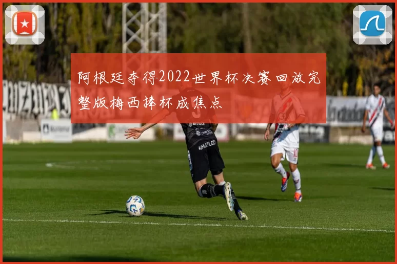 阿根廷夺得2022世界杯决赛回放完整版梅西捧杯成焦点