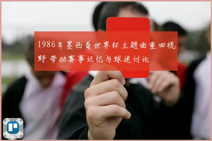 1986年墨西哥世界杯主题曲重回视野 带动赛事记忆与球迷讨论