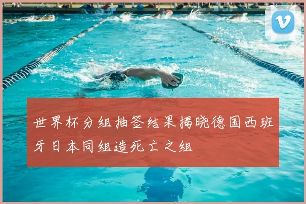 世界杯分组抽签结果揭晓德国西班牙日本同组造死亡之组