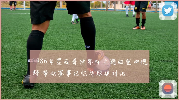 1986年墨西哥世界杯主题曲重回视野 带动赛事记忆与球迷讨论