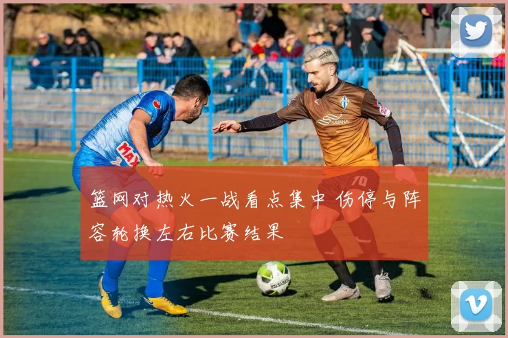 篮网对热火一战看点集中 伤停与阵容轮换左右比赛结果