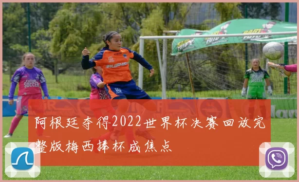 阿根廷夺得2022世界杯决赛回放完整版梅西捧杯成焦点