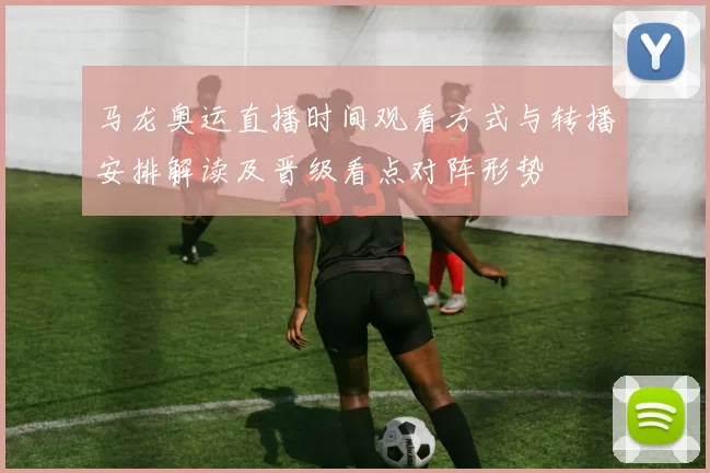 马龙奥运直播时间观看方式与转播安排解读及晋级看点对阵形势