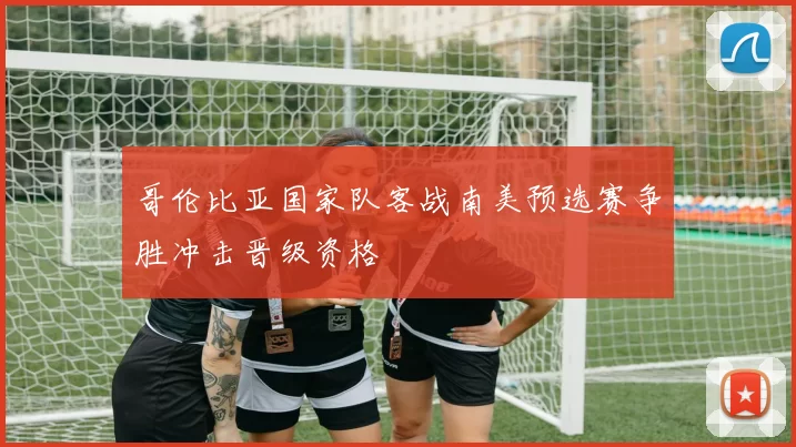 哥伦比亚国家队客战南美预选赛争胜冲击晋级资格