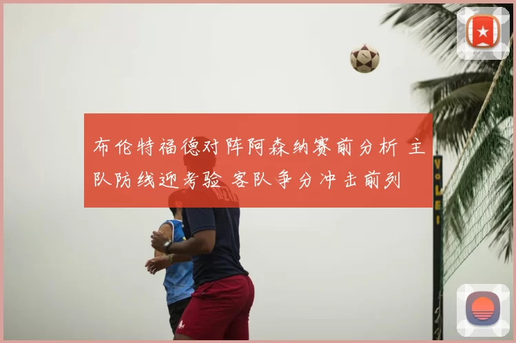 布伦特福德对阵阿森纳赛前分析 主队防线迎考验 客队争分冲击前列
