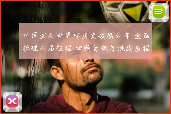 中国女足世界杯历史战绩公布 全面梳理八届征程 回顾晋级与挑战历程