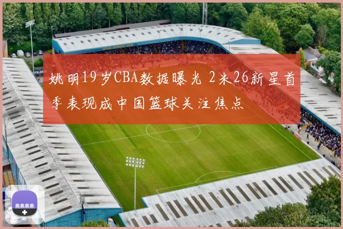 姚明19岁CBA数据曝光 2米26新星首季表现成中国篮球关注焦点