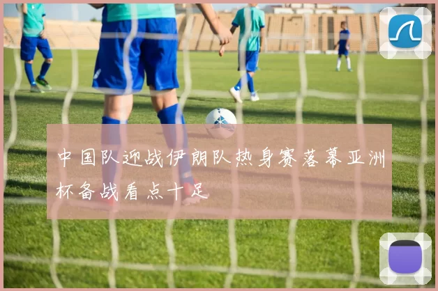 中国队迎战伊朗队热身赛落幕亚洲杯备战看点十足