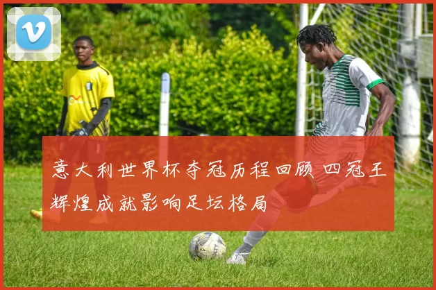 意大利世界杯夺冠历程回顾 四冠王辉煌成就影响足坛格局