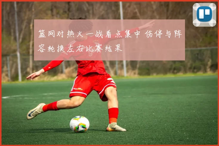 篮网对热火一战看点集中 伤停与阵容轮换左右比赛结果