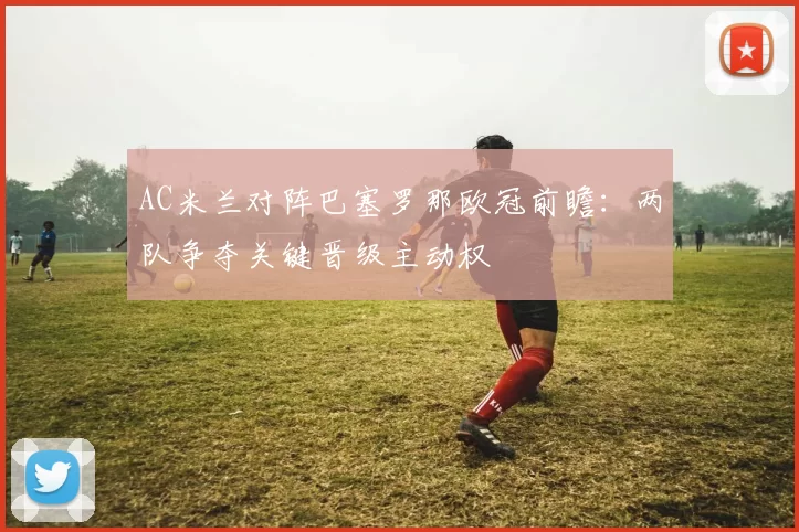 AC米兰对阵巴塞罗那欧冠前瞻：两队争夺关键晋级主动权