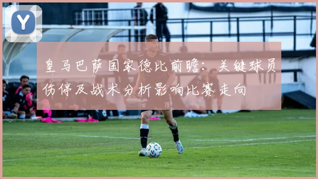 皇马巴萨国家德比前瞻：关键球员伤停及战术分析影响比赛走向