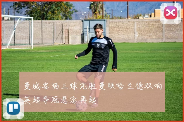 曼城客场三球完胜曼联哈兰德双响英超争冠悬念再起