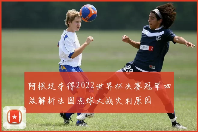 阿根廷夺得2022世界杯决赛冠军回放解析法国点球大战失利原因