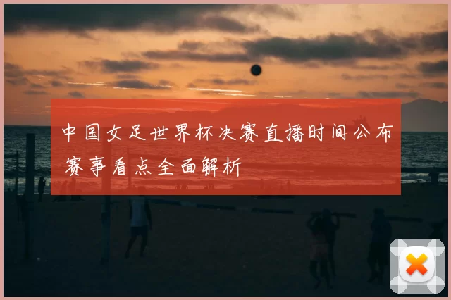 中国女足世界杯决赛直播时间公布 赛事看点全面解析