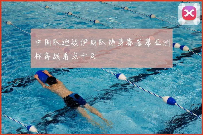 中国队迎战伊朗队热身赛落幕亚洲杯备战看点十足