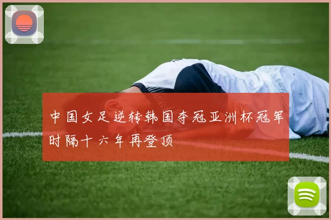 中国女足逆转韩国夺冠亚洲杯冠军时隔十六年再登顶