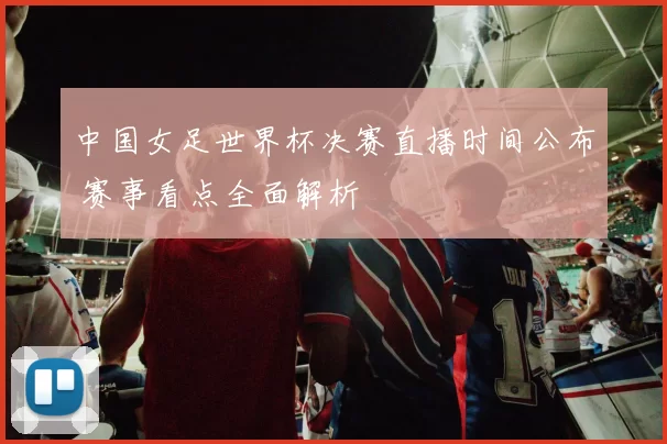 中国女足世界杯决赛直播时间公布 赛事看点全面解析