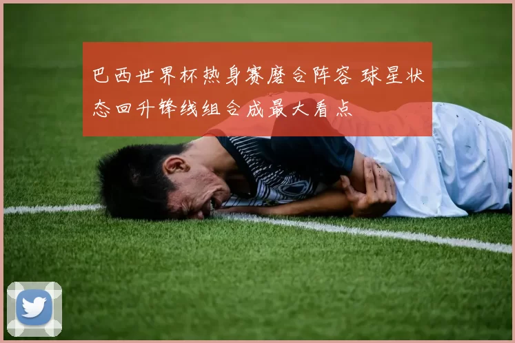 巴西世界杯热身赛磨合阵容 球星状态回升锋线组合成最大看点