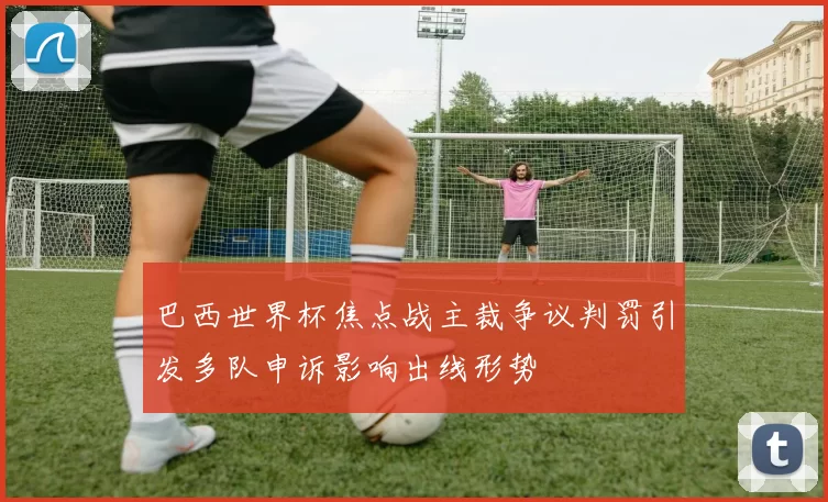 巴西世界杯焦点战主裁争议判罚引发多队申诉影响出线形势