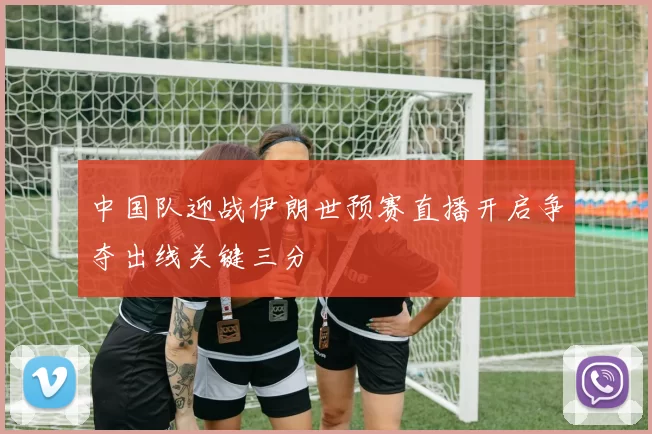 中国队迎战伊朗世预赛直播开启争夺出线关键三分