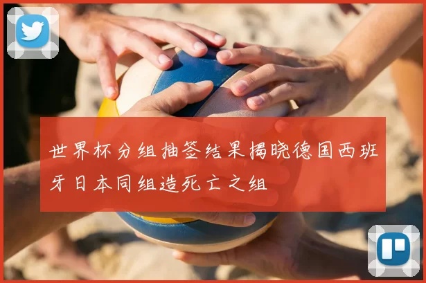 世界杯分组抽签结果揭晓德国西班牙日本同组造死亡之组