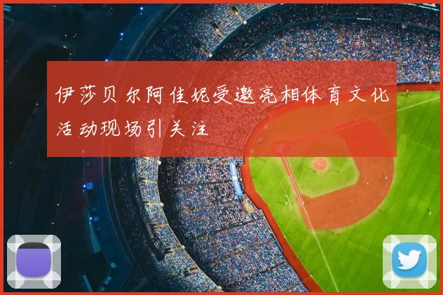伊莎贝尔阿佳妮受邀亮相体育文化活动现场引关注