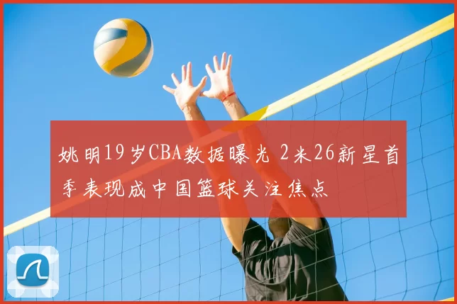 姚明19岁CBA数据曝光 2米26新星首季表现成中国篮球关注焦点