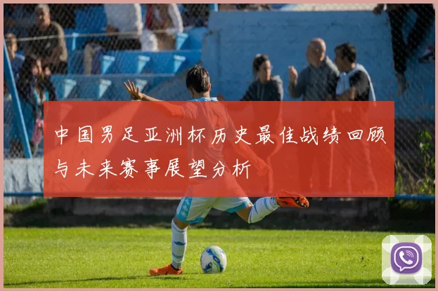 中国男足亚洲杯历史最佳战绩回顾与未来赛事展望分析