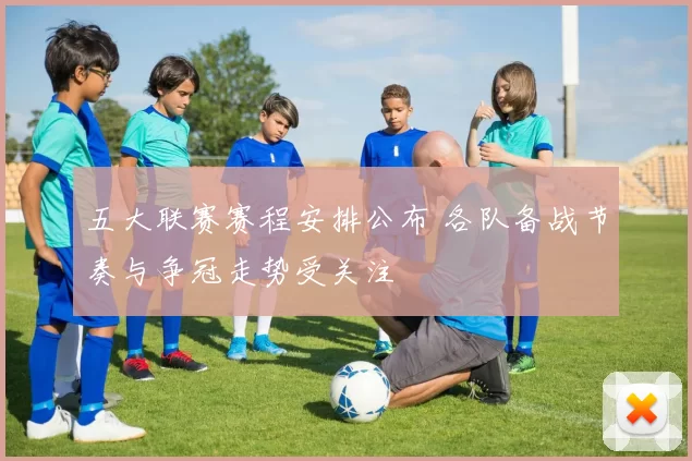 五大联赛赛程安排公布 各队备战节奏与争冠走势受关注