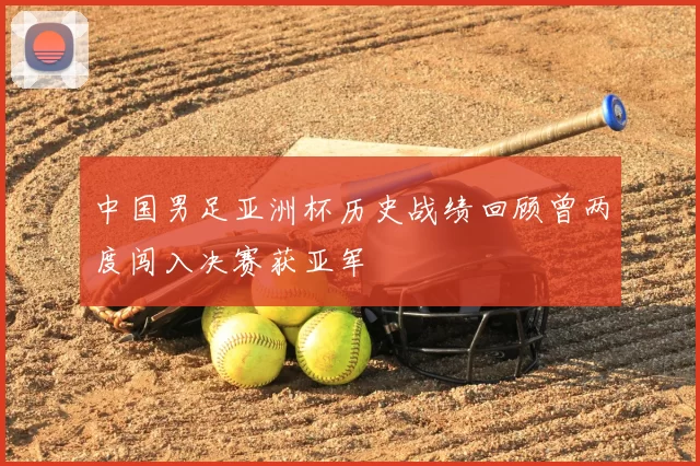 中国男足亚洲杯历史战绩回顾曾两度闯入决赛获亚军