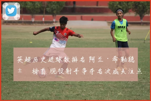 英超历史进球数排名 阿兰·希勒稳居榜首 现役射手争夺名次成关注点