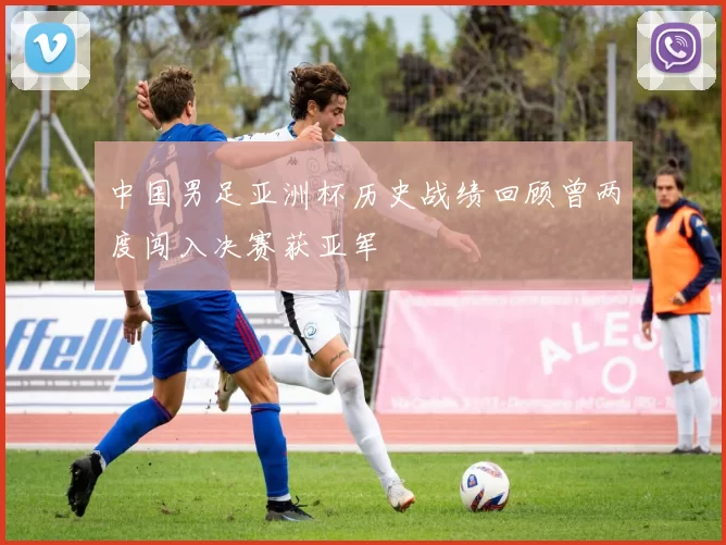 中国男足亚洲杯历史战绩回顾曾两度闯入决赛获亚军