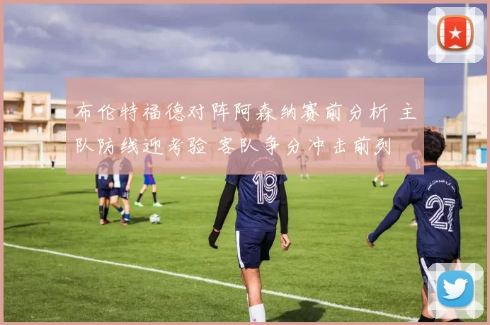 布伦特福德对阵阿森纳赛前分析 主队防线迎考验 客队争分冲击前列