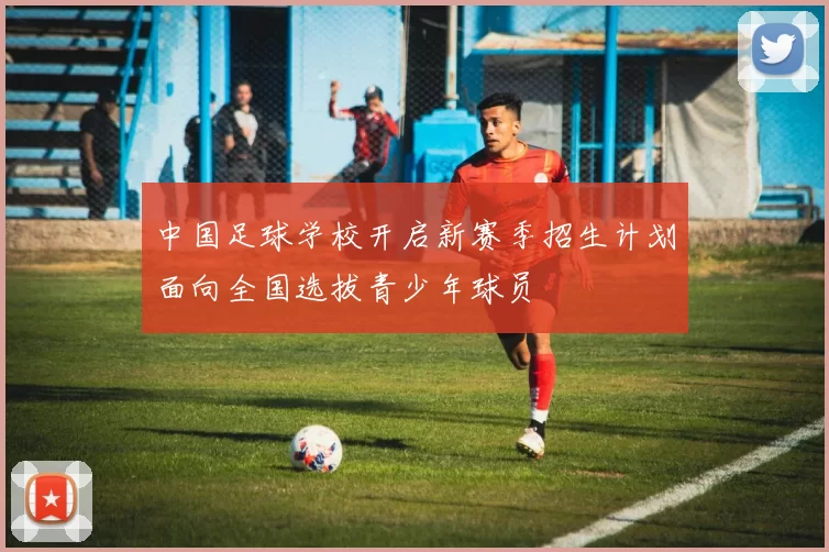 中国足球学校开启新赛季招生计划面向全国选拔青少年球员