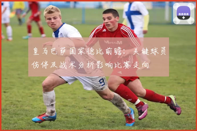 皇马巴萨国家德比前瞻：关键球员伤停及战术分析影响比赛走向