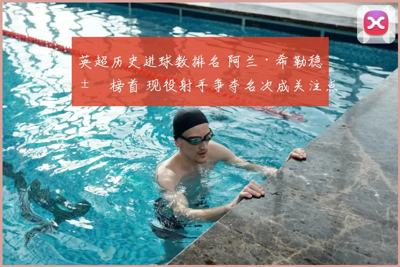 英超历史进球数排名 阿兰·希勒稳居榜首 现役射手争夺名次成关注点