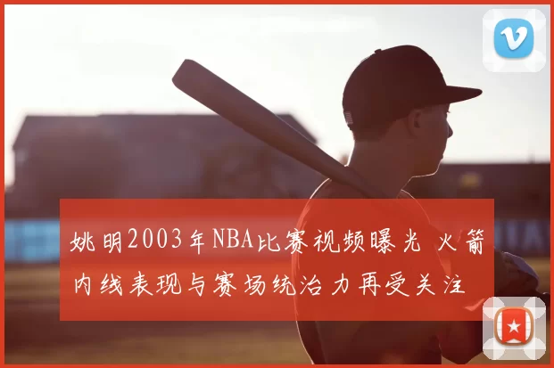 姚明2003年NBA比赛视频曝光 火箭内线表现与赛场统治力再受关注