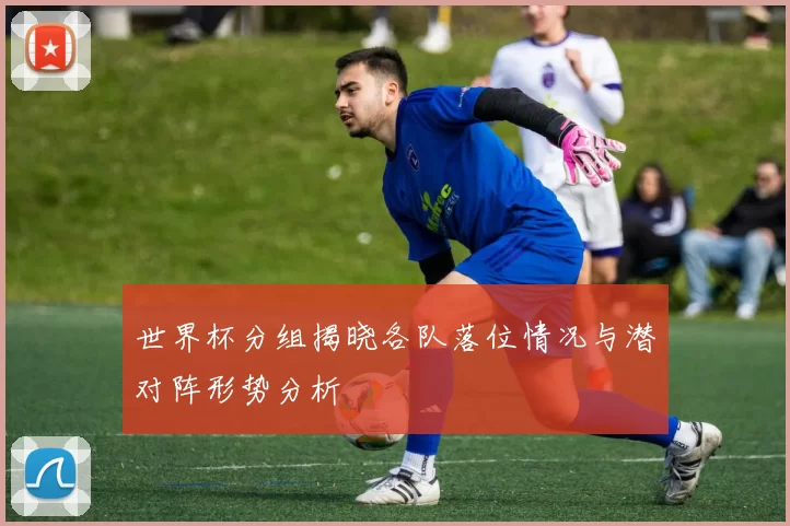 世界杯分组揭晓各队落位情况与潜对阵形势分析