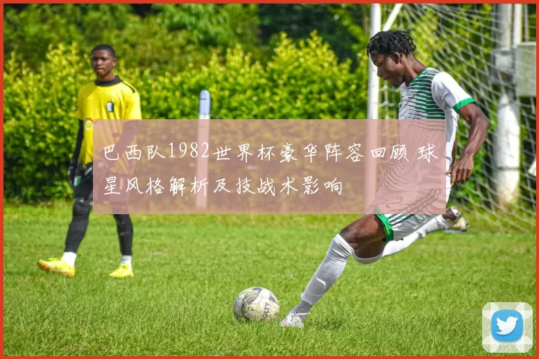 巴西队1982世界杯豪华阵容回顾 球星风格解析及技战术影响