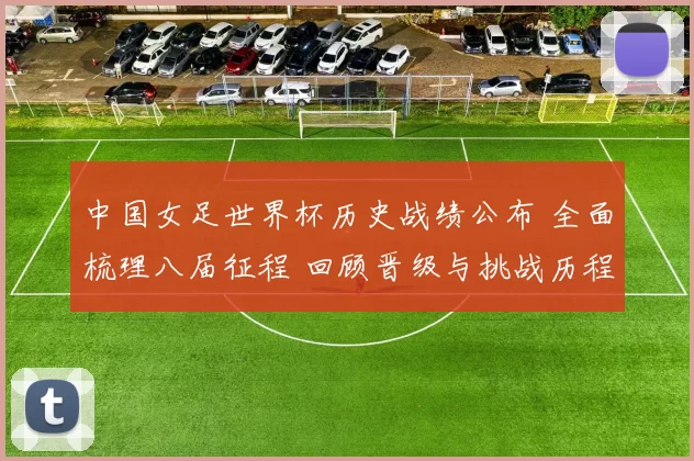 中国女足世界杯历史战绩公布 全面梳理八届征程 回顾晋级与挑战历程