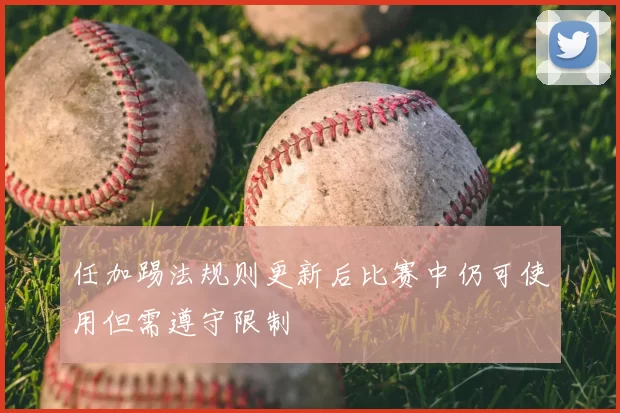 任加踢法规则更新后比赛中仍可使用但需遵守限制