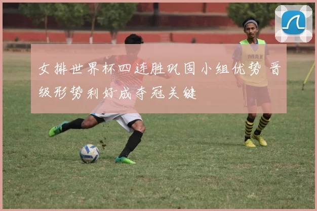 女排世界杯四连胜巩固小组优势 晋级形势利好成夺冠关键